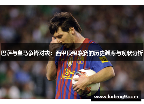 巴萨与皇马争锋对决：西甲顶级联赛的历史渊源与现状分析